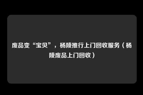 废品变“宝贝”,杨陵推行上门回收服务(杨陵废品上门回收)
