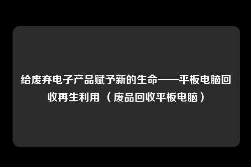 给废弃电子产品赋予新的生命——平板电脑回收再生利用 （废品回收平板电脑）