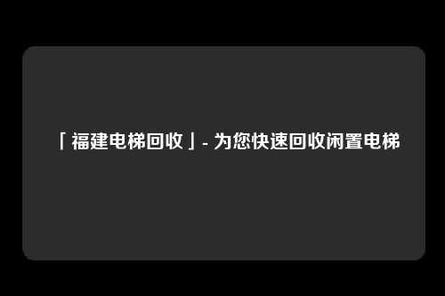 「福建电梯回收」- 为您快速回收闲置电梯