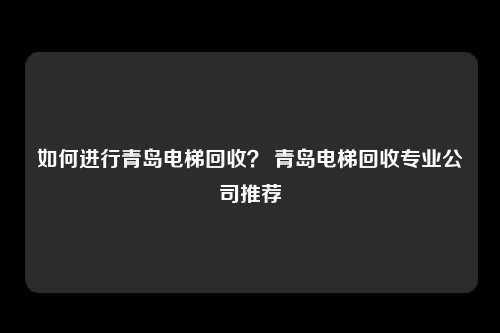 如何进行青岛电梯回收？ 青岛电梯回收专业公司推荐