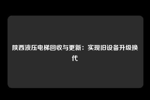 陕西液压电梯回收与更新：实现旧设备升级换代