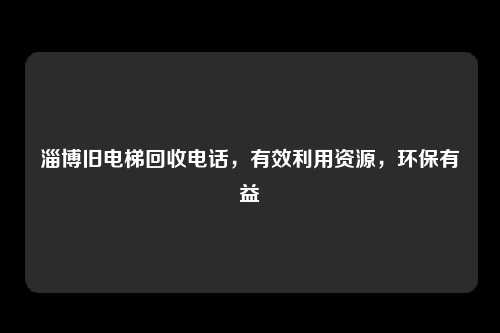 淄博旧电梯回收电话，有效利用资源，环保有益