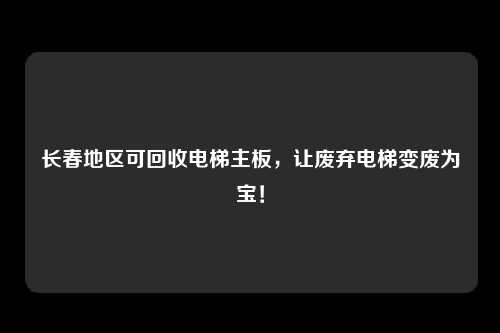 长春地区可回收电梯主板，让废弃电梯变废为宝！
