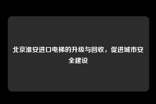 北京淮安进口电梯的升级与回收，促进城市安全建设