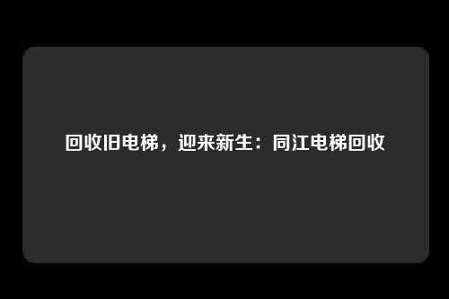 回收旧电梯，迎来新生：同江电梯回收