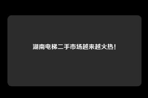 湖南电梯二手市场越来越火热！
