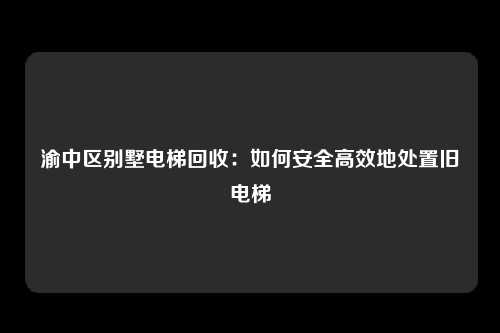 渝中区别墅电梯回收：如何安全高效地处置旧电梯