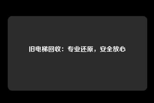 旧电梯回收：专业还原，安全放心