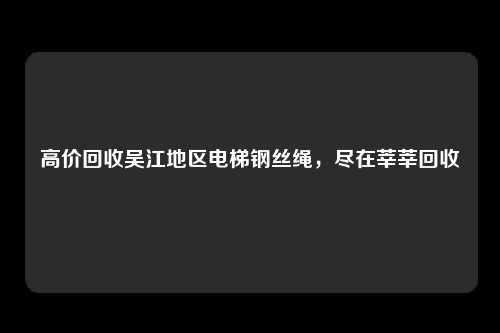 高价回收吴江地区电梯钢丝绳,尽在莘莘回收