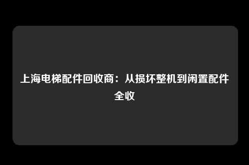 上海电梯配件回收商：从损坏整机到闲置配件全收
