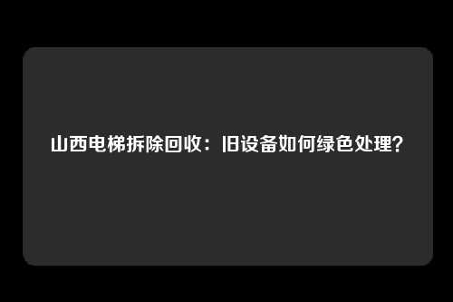 山西电梯拆除回收：旧设备如何绿色处理？