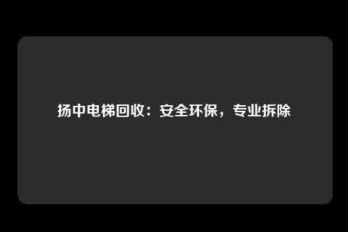扬中电梯回收：安全环保，专业拆除