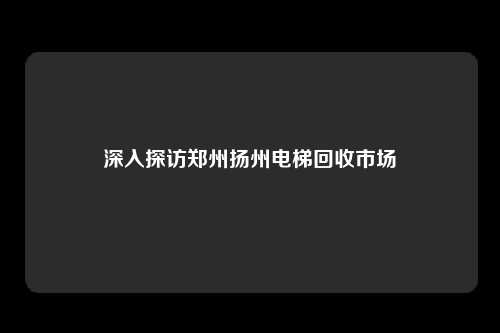 深入探访郑州扬州电梯回收市场