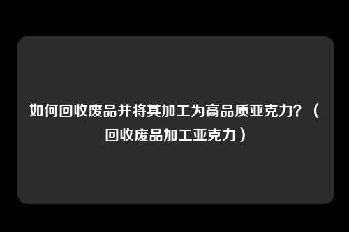 如何回收废品并将其加工为高品质亚克力?(回收废品加工亚克力)