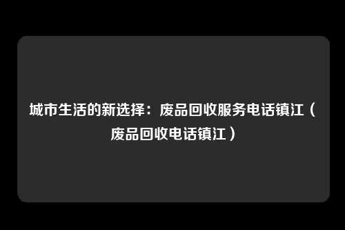 城市生活的新选择：废品回收服务电话镇江（废品回收电话镇江）