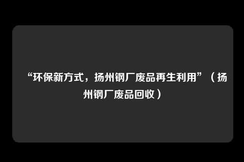 “环保新方式，扬州钢厂废品再生利用”（扬州钢厂废品回收）