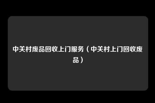 中关村废品回收上门服务(中关村上门回收废品)