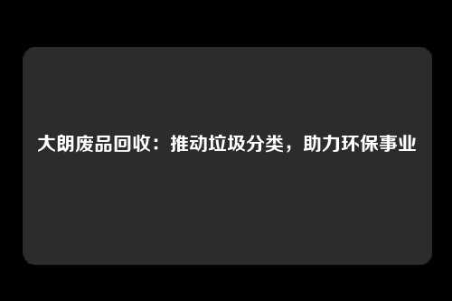 大朗废品回收：推动垃圾分类，助力环保事业