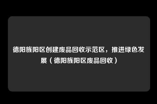 德阳旌阳区创建废品回收示范区，推进绿色发展（德阳旌阳区废品回收）
