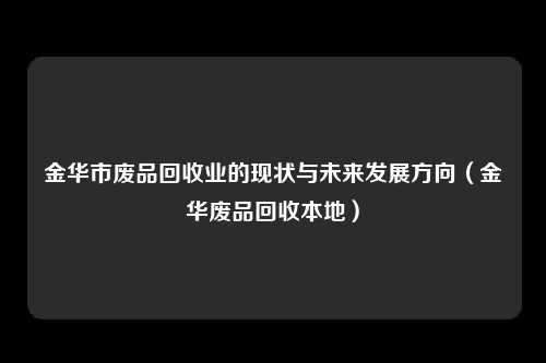 金华市废品回收业的现状与未来发展方向（金华废品回收本地）
