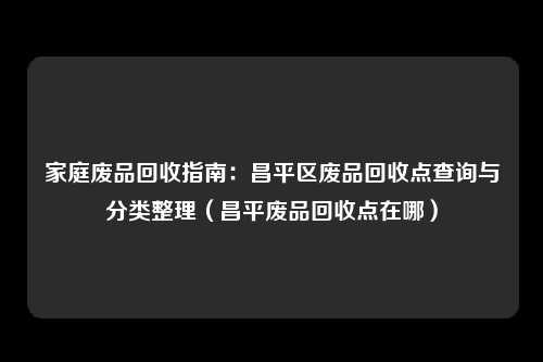 家庭废品回收指南：昌平区废品回收点查询与分类整理（昌平废品回收点在哪）