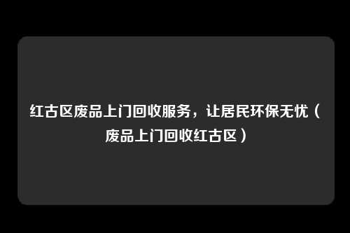 红古区废品上门回收服务，让居民环保无忧（废品上门回收红古区）