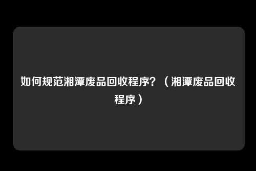 如何规范湘潭废品回收程序？（湘潭废品回收程序）