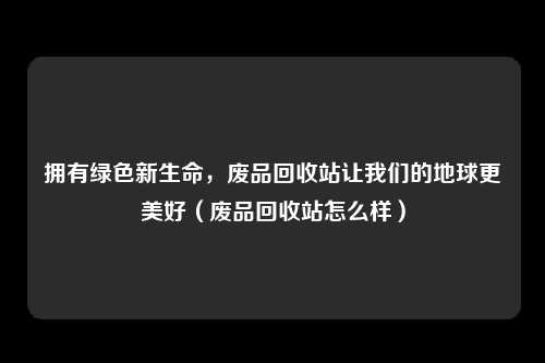 拥有绿色新生命,废品回收站让我们的地球更美好(废品回收站怎么样)