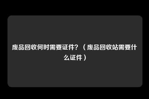 废品回收何时需要证件？（废品回收站需要什么证件）