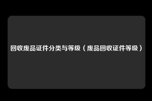 回收废品证件分类与等级(废品回收证件等级)