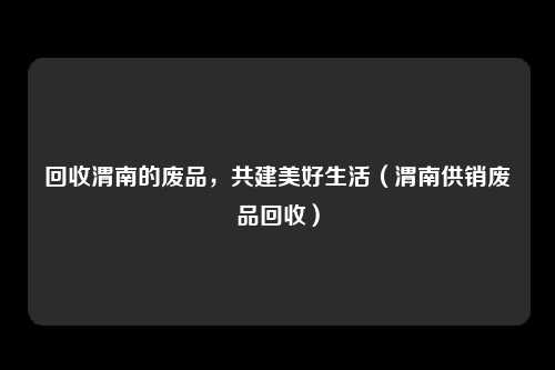 回收渭南的废品，共建美好生活（渭南供销废品回收）