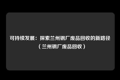可持续发展:探索兰州钢厂废品回收的新路径(兰州钢厂废品回收)
