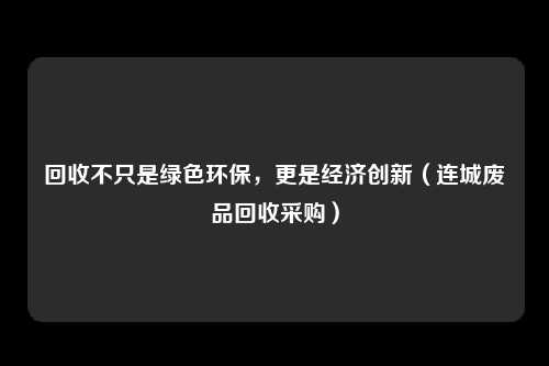 回收不只是绿色环保，更是经济创新（连城废品回收采购）