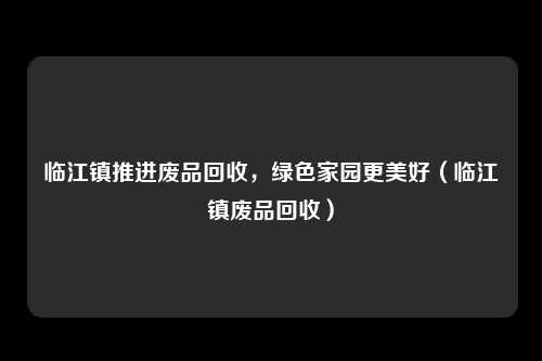 临江镇推进废品回收，绿色家园更美好（临江镇废品回收）