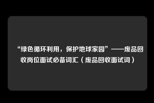 “绿色循环利用,保护地球家园”——废品回收岗位面试必备词汇(废品回收面试词)