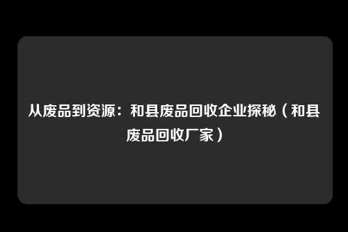 从废品到资源:和县废品回收企业探秘(和县废品回收厂家)