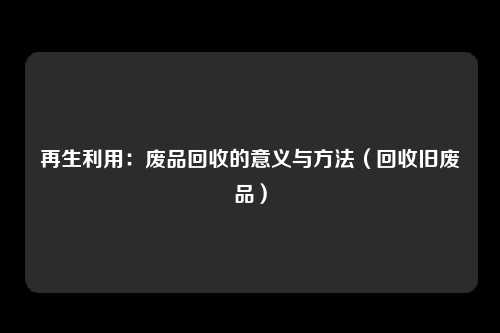再生利用：废品回收的意义与方法（回收旧废品）