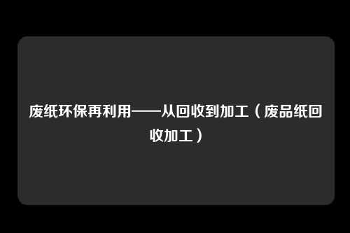 废纸环保再利用——从回收到加工（废品纸回收加工）