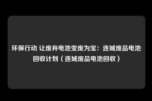 环保行动 让废弃电池变废为宝：连城废品电池回收计划（连城废品电池回收）
