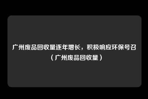 广州废品回收量逐年增长,积极响应环保号召(广州废品回收量)
