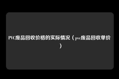 PVC废品回收价格的实际情况（pvc废品回收单价）