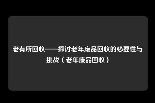 老有所回收——探讨老年废品回收的必要性与挑战（老年废品回收）