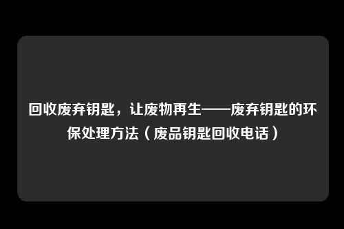 回收废弃钥匙，让废物再生——废弃钥匙的环保处理方法（废品钥匙回收电话）