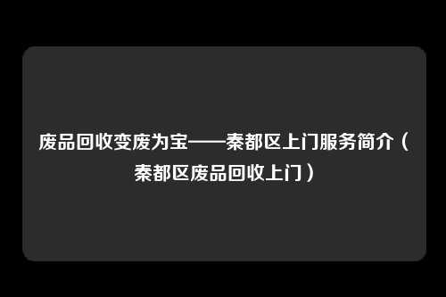 废品回收变废为宝——秦都区上门服务简介(秦都区废品回收上门)