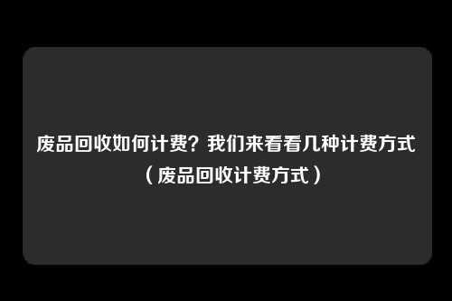 废品回收如何计费？我们来看看几种计费方式（废品回收计费方式）