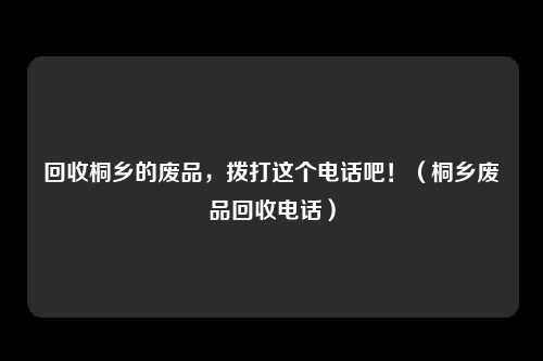 回收桐乡的废品，拨打这个电话吧！（桐乡废品回收电话）