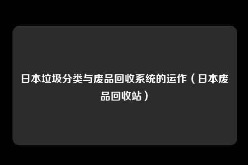 日本垃圾分类与废品回收系统的运作（日本废品回收站）