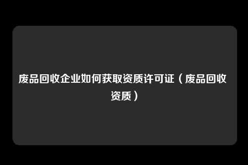 废品回收企业如何获取资质许可证(废品回收 资质)
