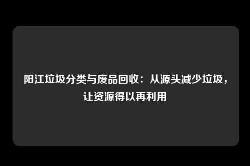 阳江垃圾分类与废品回收：从源头减少垃圾，让资源得以再利用