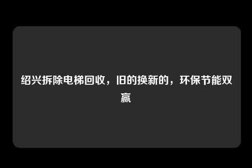 绍兴拆除电梯回收,旧的换新的,环保节能双赢